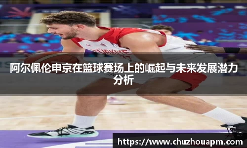 阿尔佩伦申京在篮球赛场上的崛起与未来发展潜力分析